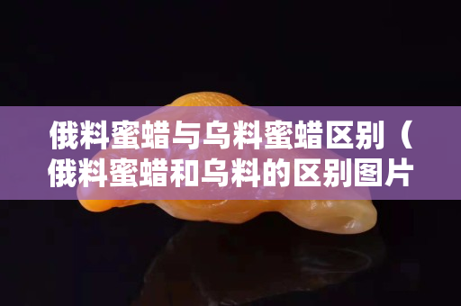 俄料蜜蜡与乌料蜜蜡区别（俄料蜜蜡和乌料的区别图片）