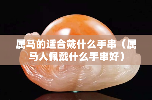 属马的适合戴什么手串（属马人佩戴什么手串好）