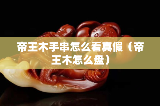 帝王木手串怎么看真假（帝王木怎么盘）