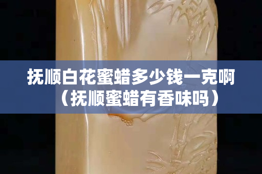 抚顺白花蜜蜡多少钱一克啊（抚顺蜜蜡有香味吗）