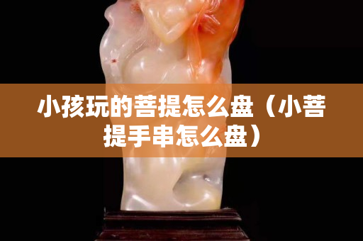 小孩玩的菩提怎么盘（小菩提手串怎么盘）