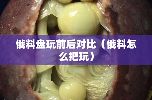 俄料盘玩前后对比（俄料怎么把玩）