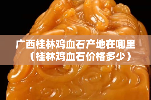 广西桂林鸡血石产地在哪里（桂林鸡血石价格多少）