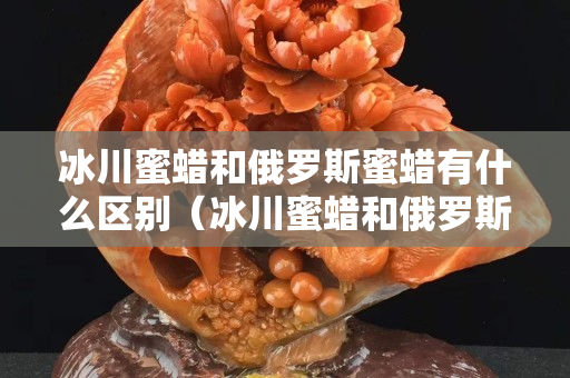 冰川蜜蜡和俄罗斯蜜蜡有什么区别（冰川蜜蜡和俄罗斯蜜蜡有什么区别呢）