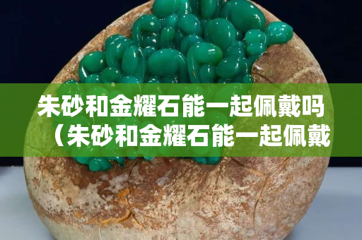朱砂和金耀石能一起佩戴吗（朱砂和金耀石能一起佩戴吗图片）