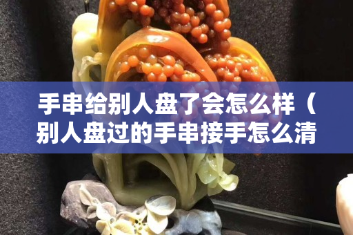 手串给别人盘了会怎么样（别人盘过的手串接手怎么清洗）