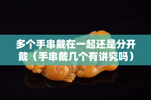 多个手串戴在一起还是分开戴（手串戴几个有讲究吗）
