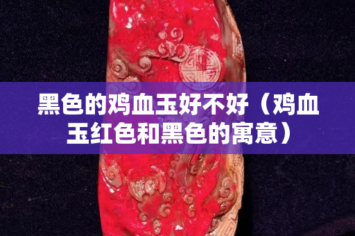 黑色的鸡血玉好不好（鸡血玉红色和黑色的寓意）