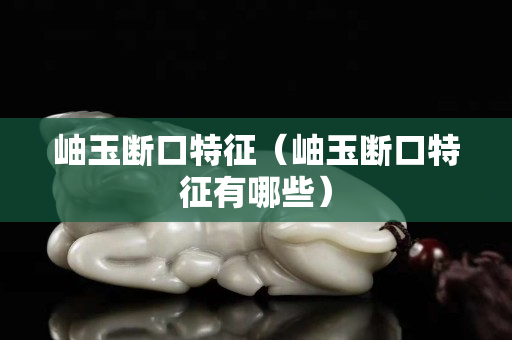岫玉断口特征（岫玉断口特征有哪些）