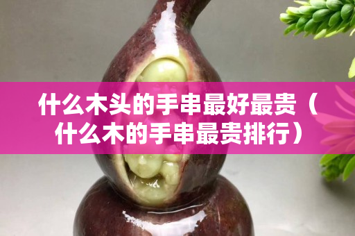 什么木头的手串最好最贵（什么木的手串最贵排行）