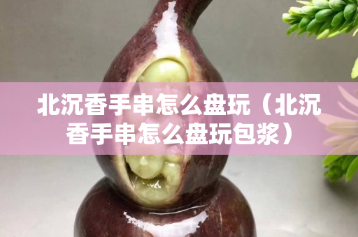 北沉香手串怎么盘玩（北沉香手串怎么盘玩包浆）
