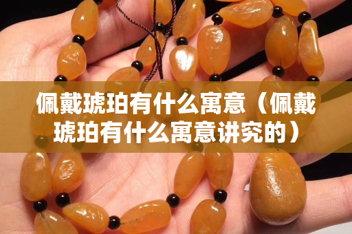 佩戴琥珀有什么寓意（佩戴琥珀有什么寓意讲究的）