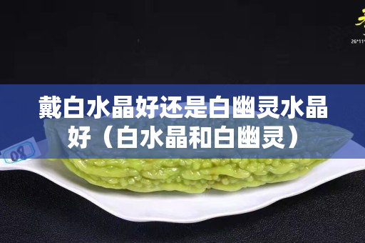 戴白水晶好还是白幽灵水晶好（白水晶和白幽灵）