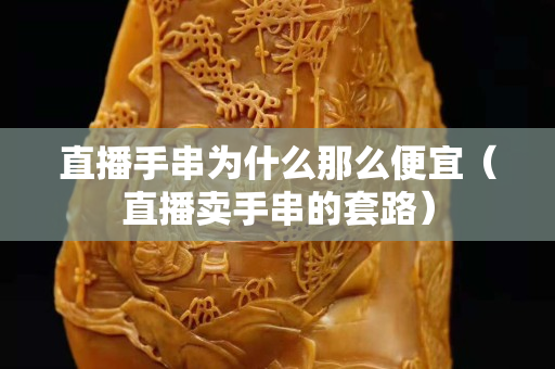直播手串为什么那么便宜（直播卖手串的套路）