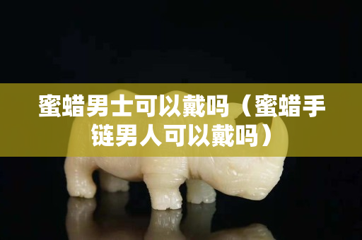 蜜蜡男士可以戴吗（蜜蜡手链男人可以戴吗）