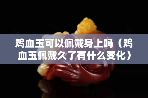 鸡血玉可以佩戴身上吗（鸡血玉佩戴久了有什么变化）
