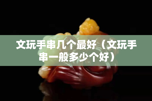 文玩手串几个最好（文玩手串一般多少个好）