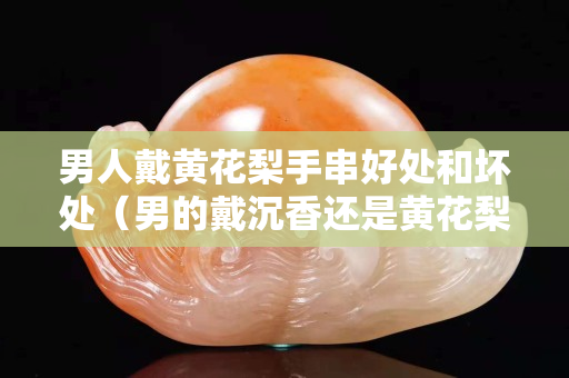 男人戴黄花梨手串好处和坏处（男的戴沉香还是黄花梨）