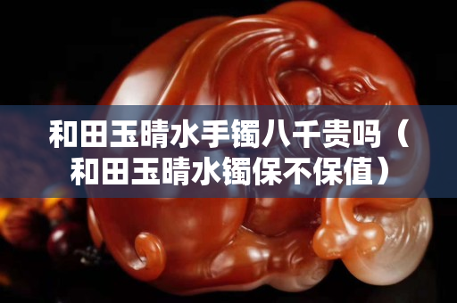 和田玉晴水手镯八千贵吗（和田玉晴水镯保不保值）