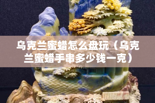乌克兰蜜蜡怎么盘玩（乌克兰蜜蜡手串多少钱一克）
