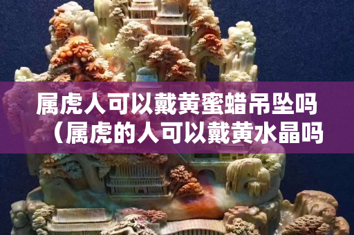 属虎人可以戴黄蜜蜡吊坠吗（属虎的人可以戴黄水晶吗）