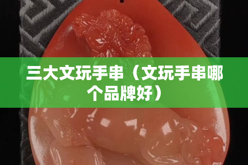 三大文玩手串（文玩手串哪个品牌好）