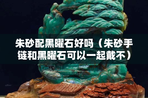 朱砂配黑曜石好吗（朱砂手链和黑曜石可以一起戴不）