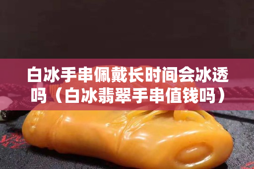 白冰手串佩戴长时间会冰透吗（白冰翡翠手串值钱吗）