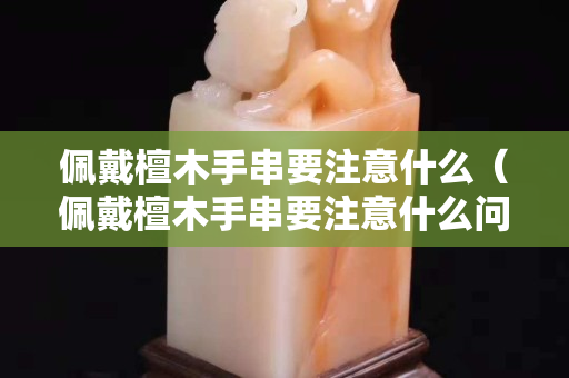 佩戴檀木手串要注意什么（佩戴檀木手串要注意什么问题）