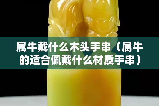 属牛戴什么木头手串（属牛的适合佩戴什么材质手串）