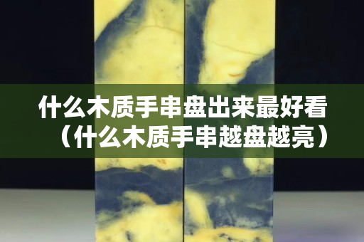 什么木质手串盘出来最好看（什么木质手串越盘越亮）