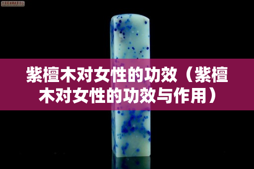 紫檀木对女性的功效（紫檀木对女性的功效与作用）