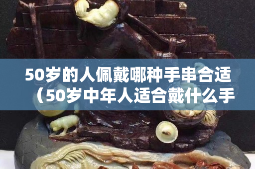 50岁的人佩戴哪种手串合适（50岁中年人适合戴什么手串）