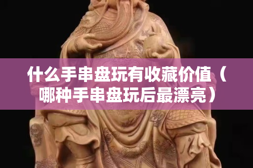 什么手串盘玩有收藏价值（哪种手串盘玩后最漂亮）