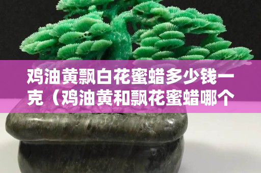 鸡油黄飘白花蜜蜡多少钱一克（鸡油黄和飘花蜜蜡哪个好）