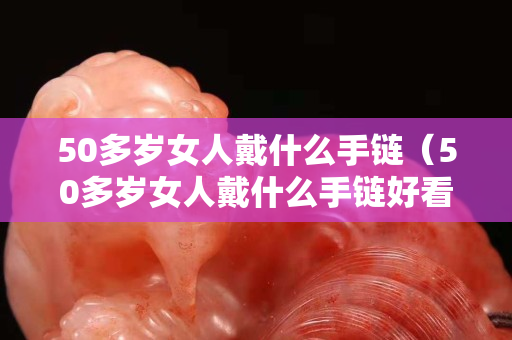 50多岁女人戴什么手链（50多岁女人戴什么手链好看）