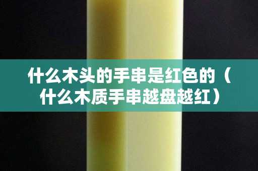 什么木头的手串是红色的（什么木质手串越盘越红）