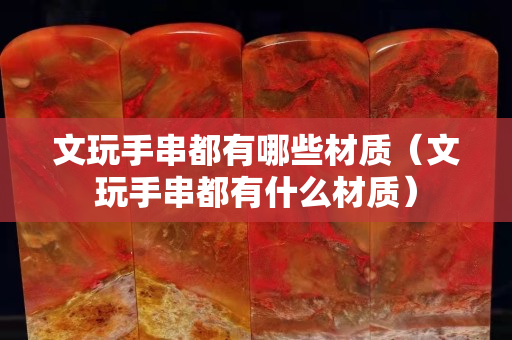 文玩手串都有哪些材质（文玩手串都有什么材质）