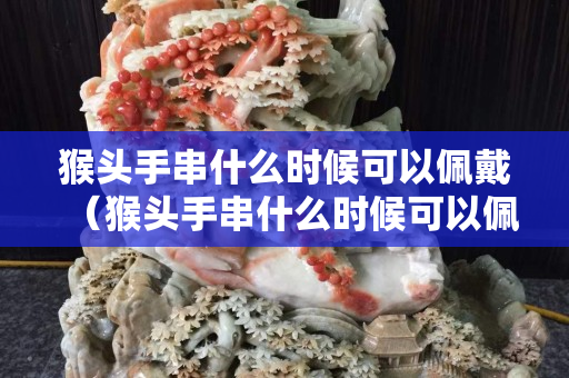 猴头手串什么时候可以佩戴（猴头手串什么时候可以佩戴了）