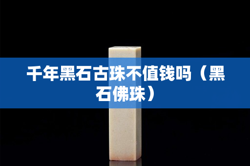 千年黑石古珠不值钱吗（黑石佛珠）