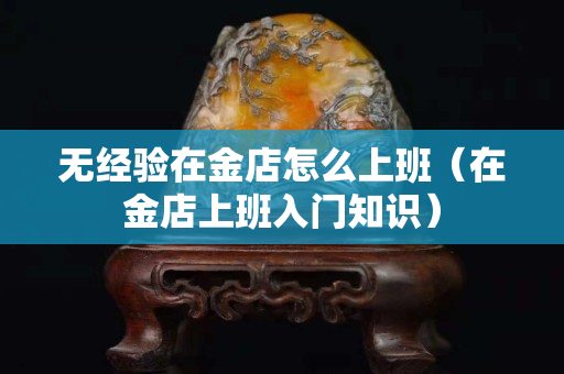 无经验在金店怎么上班（在金店上班入门知识）