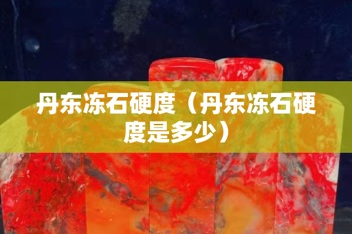丹东冻石硬度（丹东冻石硬度是多少）