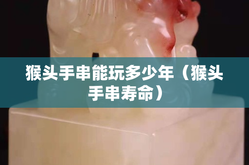 猴头手串能玩多少年（猴头手串寿命）