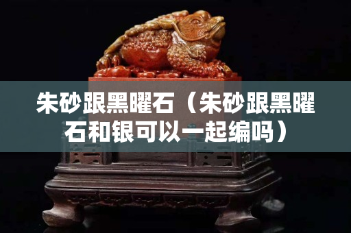 朱砂跟黑曜石（朱砂跟黑曜石和银可以一起编吗）