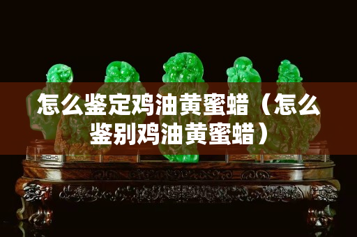 怎么鉴定鸡油黄蜜蜡（怎么鉴别鸡油黄蜜蜡）