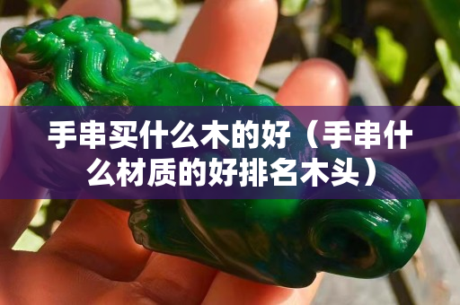 手串买什么木的好（手串什么材质的好排名木头）