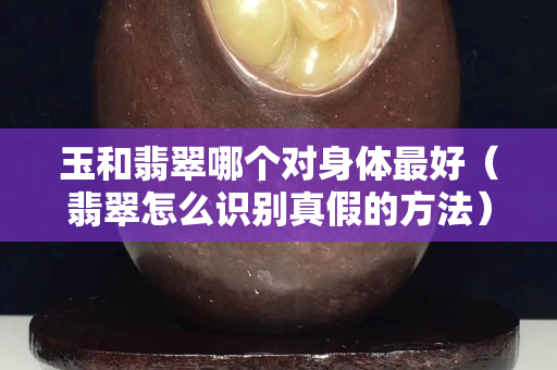 玉和翡翠哪个对身体最好（翡翠怎么识别真假的方法）
