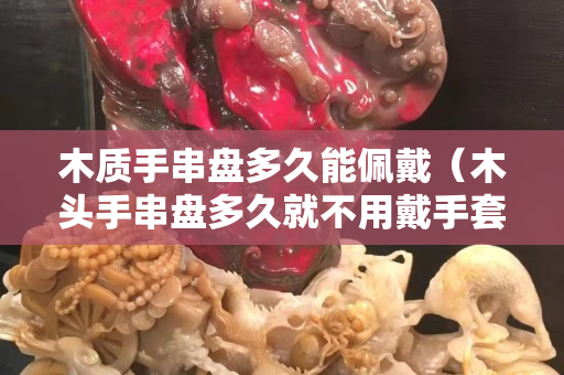木质手串盘多久能佩戴（木头手串盘多久就不用戴手套了）
