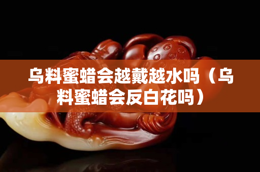 乌料蜜蜡会越戴越水吗（乌料蜜蜡会反白花吗）