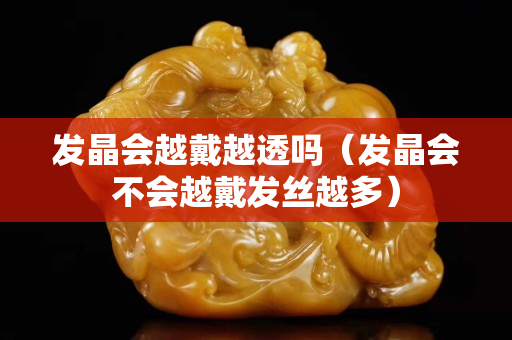 发晶会越戴越透吗（发晶会不会越戴发丝越多）